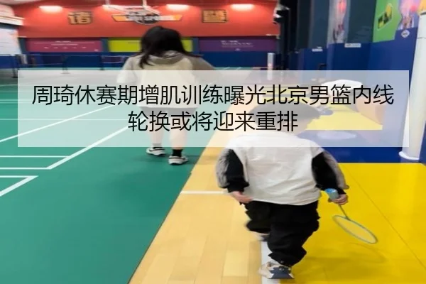 周琦休赛期增肌训练曝光北京男篮内线轮换或将迎来重排