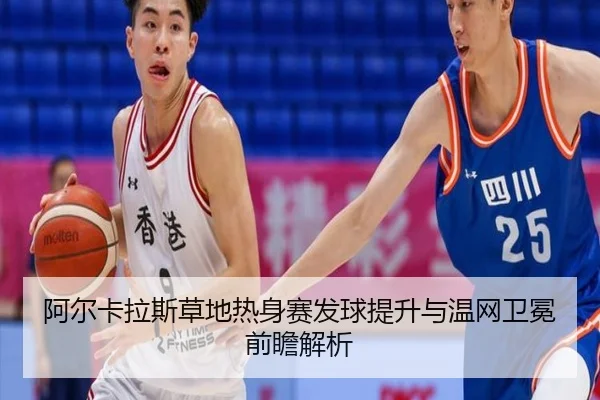 阿尔卡拉斯草地热身赛发球提升与温网卫冕前瞻解析